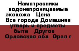 Наматрасники водонепроницаемые экокожа › Цена ­ 1 602 - Все города Домашняя утварь и предметы быта » Другое   . Орловская обл.,Орел г.